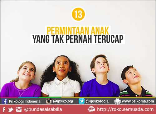 13 Permintaan anak yang tidak pernah terucap. 13 Permintaan anak yang tidak pernah terucap. Permintaan Anak Yang Tak Pernah Terucap. Ia mungkin tak bisa mengungkapkan dengan terus terang. Ia pun tak bisa dengan mudahnya jujur terus terang tentang keluh kesah yang selama ini ia rasa. Ia mungkin laksana malaikat kecil yang dirindukan, namun sekaligus menjadi malaikat kecil tak berdaya di tengah ego yang terkadang muncul dari peranan orang di sekitarnya. Mungkin ia lelah dengan semua ini, hingga terkadang menampakkan sisi keegoisan, kenakalan, ketidaksukaan, ketakutan, hingga kekurang ajaran dalam bersikap. Ya sosok malaikat kecil tersebut adalah anak. begitu lucunya mereka, namun bagi anda yang tak mampu memahaminya, mereka akan menampakkan sisi permusuhan pada diri anda. Oleh sebab itu penting kiranya untuk memahami apa yang menjadi harapan dan permintaan mereka. Bukan maksud untuk memanjakan, namun realitanya adalah, anda tak akan mendapatkan kasih sayang dan pengharapan mereka, jika anda sendiri egois untuk tak mau mendengar keluh kesah dan harapan mereka. Diambil dari psikoma.com, berikut ini adalah 13 Permintaan Anak yang tak pernah terucap, namun selalu merka harap dengan penuh cemas.
